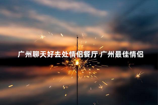 广州聊天好去处情侣餐厅 广州最佳情侣餐厅推荐